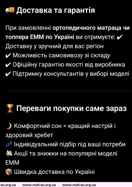 ◆ Доставка та гарантія на матраци і топпери ЕММ &mdash; це ще одна причина обирати саме цей бренд. Ви отримуєте зручну доставку по Україні з можливістю відстеження замовлення, а також офіційну гарантію, яка захищає від виробничих дефектів. Усі моделі мають якісні чохли, які легко знімаються для прання, а матеріали не втрачають форму навіть при щоденному використанні. Переваги матраців ЕММ включають рівномірну підтримку тіла, відсутність &laquo;провалів&raquo; та шуму, а також адаптацію під різні пози для сну. Топпери ЕММ швидко оновлюють старий матрац, додаючи комфорт і ортопедичність без значних витрат, що робить їх популярним вибором для дому та гостьових ліжок.